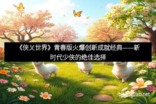 《侠义世界》青春版火爆创新成就经典——新时代少侠的绝佳选择